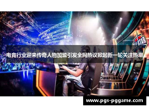 电竞行业迎来传奇人物加盟引发全网热议掀起新一轮关注热潮