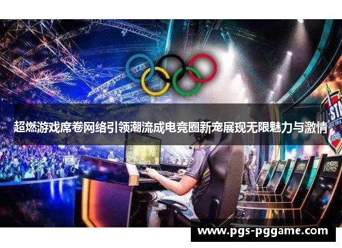 超燃游戏席卷网络引领潮流成电竞圈新宠展现无限魅力与激情